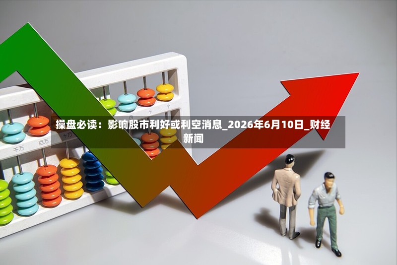 操盘必读：影响股市利好或利空消息_2026年6月10日_财经新闻-第2张图片