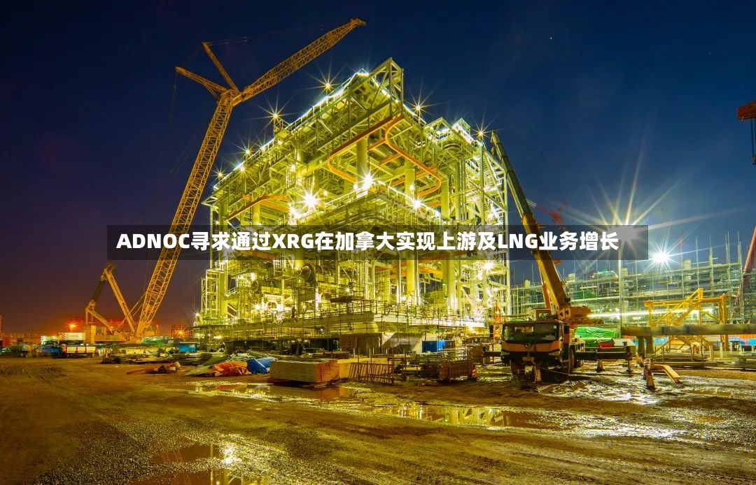 ADNOC寻求通过XRG在加拿大实现上游及LNG业务增长-第2张图片