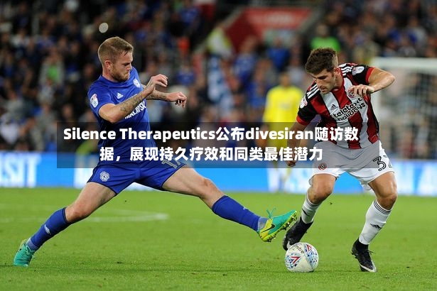Silence Therapeutics公布divesiran随访数据，展现持久疗效和同类最佳潜力