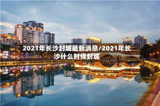 2021年长沙封城最新消息/2021年长沙什么时候封城