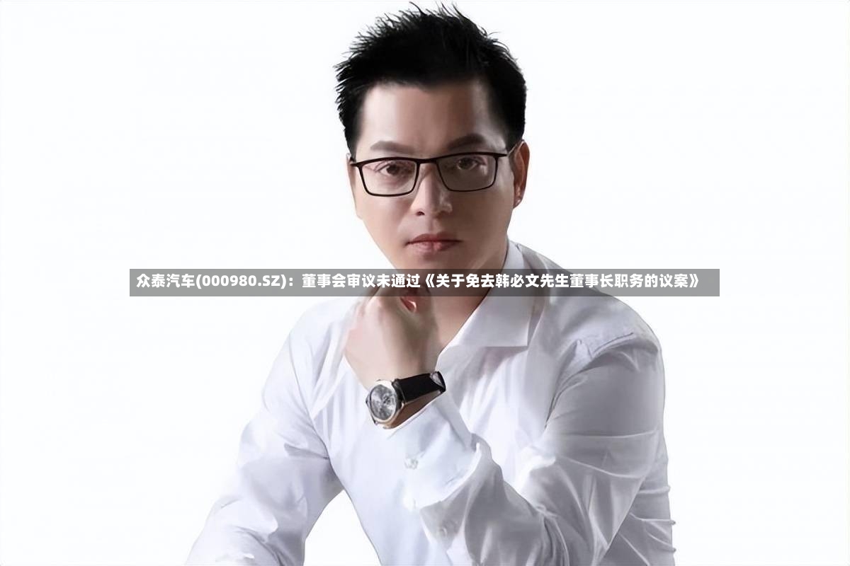 众泰汽车(000980.SZ):董事会审议未通过《关于免去韩必文先生董事长职务的议案》-第2张图片