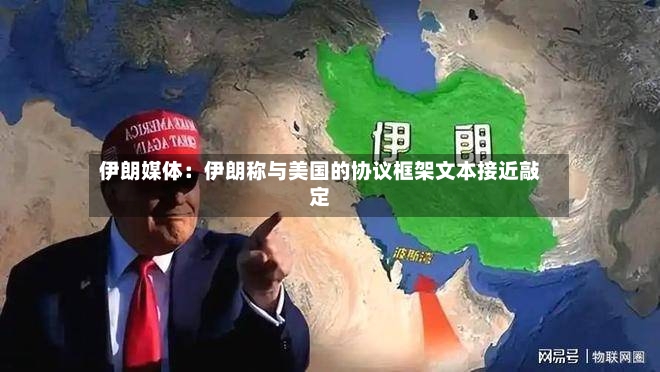 伊朗媒体：伊朗称与美国的协议框架文本接近敲定