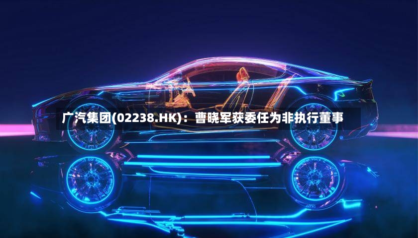 广汽集团(02238.HK)：曹晓军获委任为非执行董事