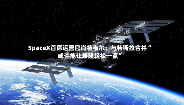 SpaceX首席运营官肖特韦尔：与特斯拉合并“或许能让埃隆轻松一点”