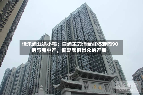 佳乐酒业徐小梅：白酒主力消费群体转向90后与新中产，偏爱颜值出众的产品-第2张图片