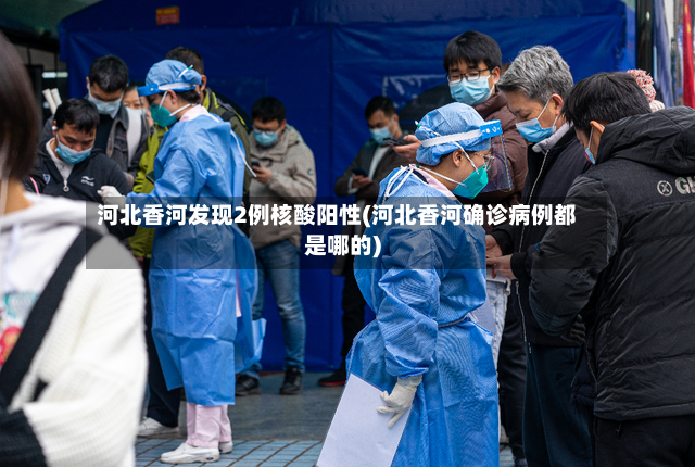 河北香河发现2例核酸阳性(河北香河确诊病例都是哪的)-第3张图片
