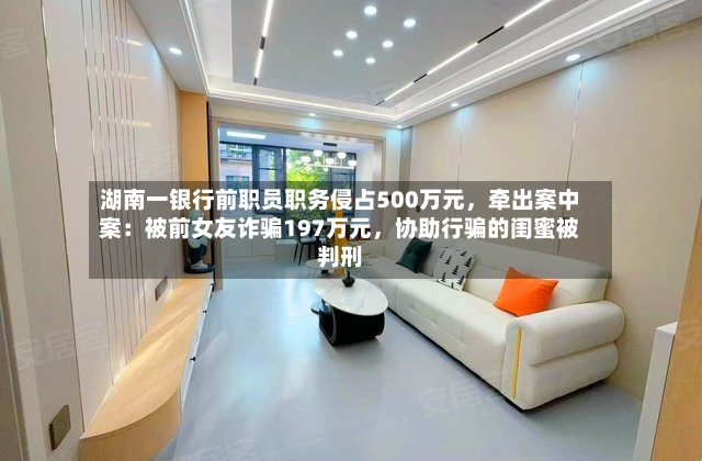 湖南一银行前职员职务侵占500万元，牵出案中案：被前女友诈骗197万元，协助行骗的闺蜜被判刑