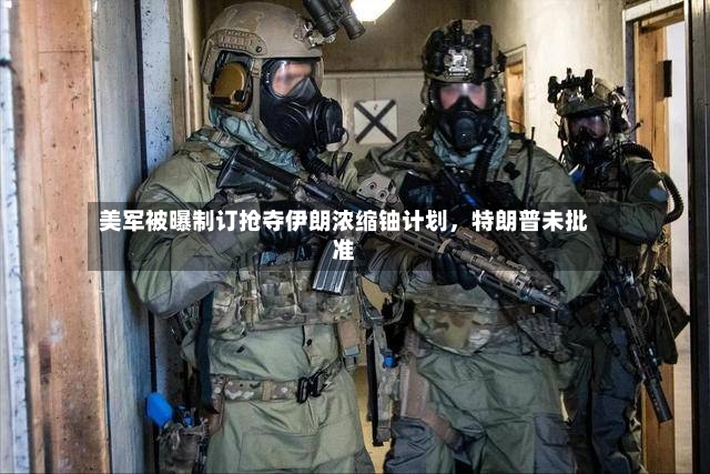 美军被曝制订抢夺伊朗浓缩铀计划，特朗普未批准