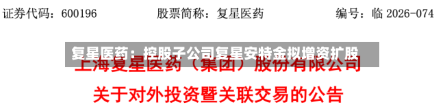 复星医药：控股子公司复星安特金拟增资扩股