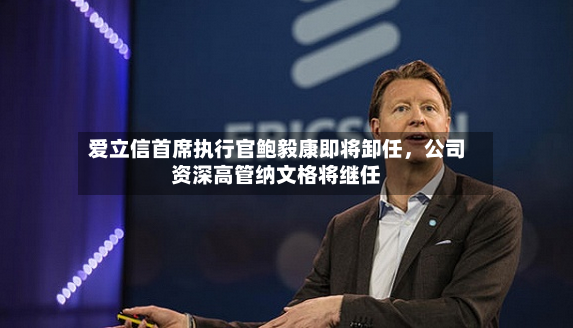 爱立信首席执行官鲍毅康即将卸任，公司资深高管纳文格将继任-第2张图片