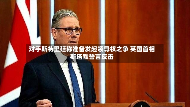 对手斯特里廷称准备发起领导权之争 英国首相斯塔默誓言反击-第3张图片