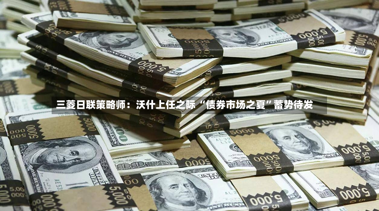 三菱日联策略师：沃什上任之际 “债券市场之夏”蓄势待发-第3张图片