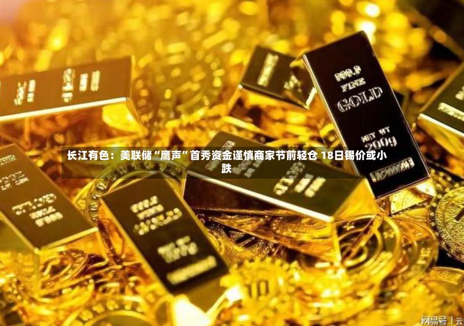 长江有色：美联储“鹰声	”首秀资金谨慎商家节前轻仓 18日锡价或小跌-第2张图片