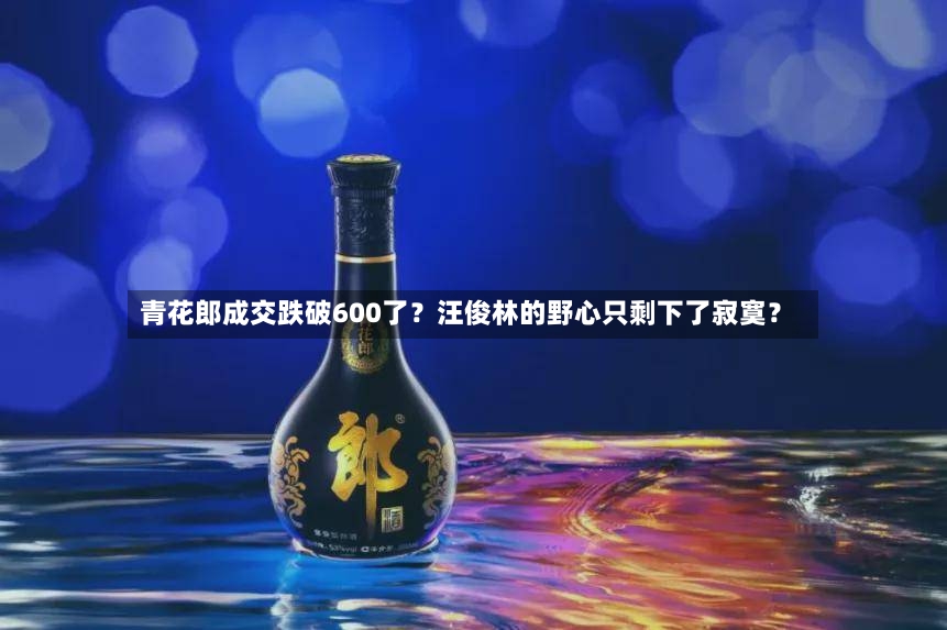 青花郎成交跌破600了？汪俊林的野心只剩下了寂寞？