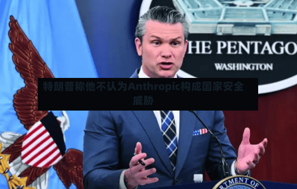 特朗普称他不认为Anthropic构成国家安全威胁-第3张图片