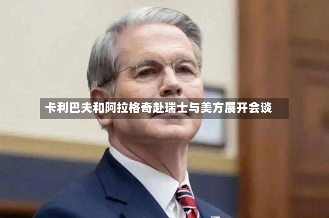 卡利巴夫和阿拉格奇赴瑞士与美方展开会谈-第2张图片