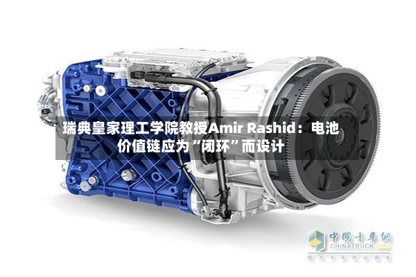 瑞典皇家理工学院教授Amir Rashid：电池价值链应为“闭环”而设计