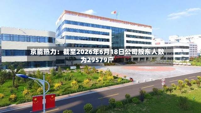 京能热力：截至2026年6月18日公司股东人数为29579户-第2张图片