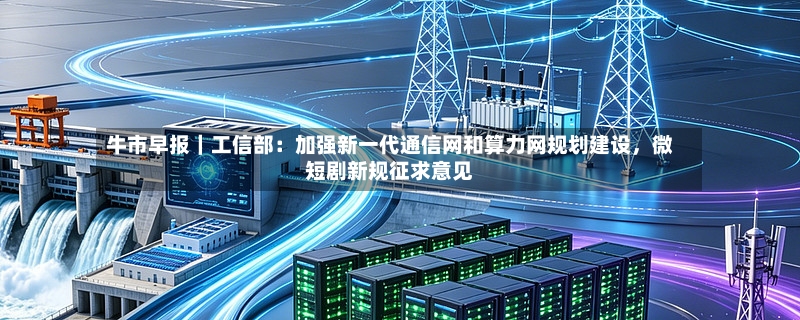 牛市早报｜工信部：加强新一代通信网和算力网规划建设	，微短剧新规征求意见-第2张图片