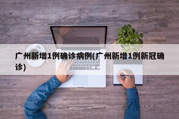 广州新增1例确诊病例(广州新增1例新冠确诊)