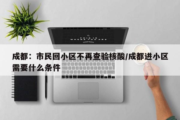 成都:市民回小区不再查验核酸/成都进小区需要什么条件