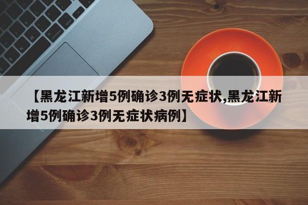 【黑龙江新增5例确诊3例无症状,黑龙江新增5例确诊3例无症状病例】