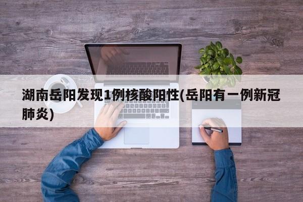 湖南岳阳发现1例核酸阳性(岳阳有一例新冠肺炎)