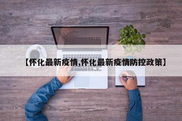 【怀化最新疫情,怀化最新疫情防控政策】