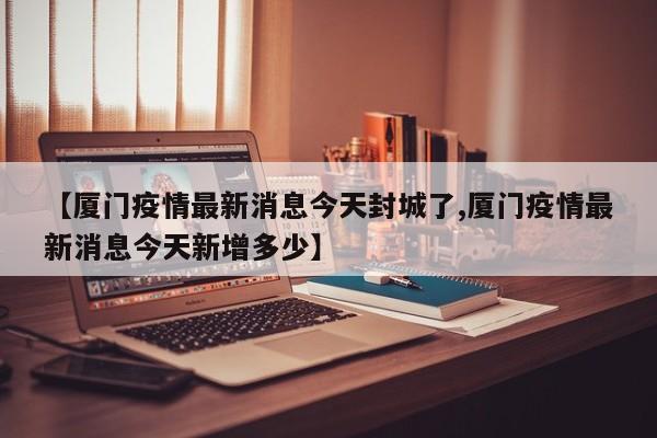 【厦门疫情最新消息今天封城了,厦门疫情最新消息今天新增多少】
