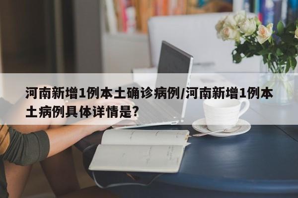河南新增1例本土确诊病例/河南新增1例本土病例具体详情是?
