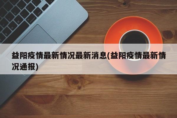 益阳疫情最新情况最新消息(益阳疫情最新情况通报)