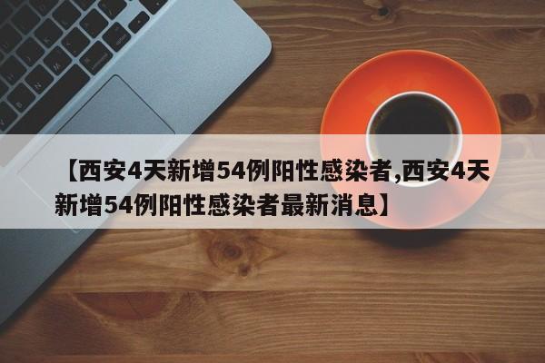 【西安4天新增54例阳性感染者,西安4天新增54例阳性感染者最新消息】