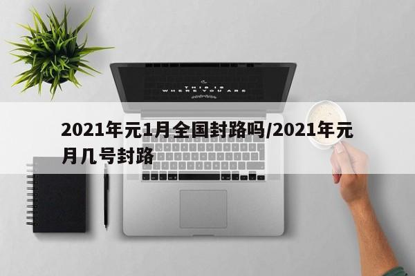 2021年元1月全国封路吗/2021年元月几号封路