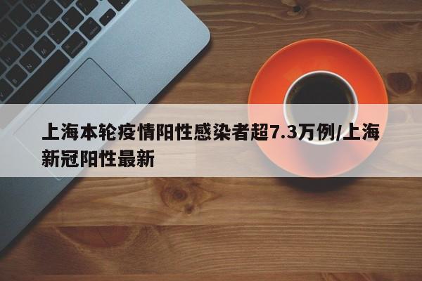 上海本轮疫情阳性感染者超7.3万例/上海新冠阳性最新