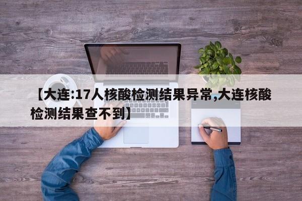 【大连:17人核酸检测结果异常,大连核酸检测结果查不到】