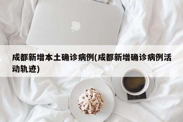 成都新增本土确诊病例(成都新增确诊病例活动轨迹)