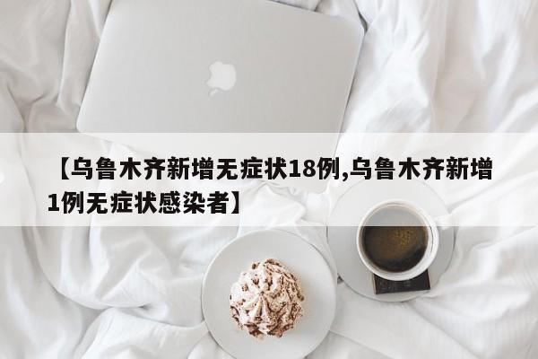 【乌鲁木齐新增无症状18例,乌鲁木齐新增1例无症状感染者】
