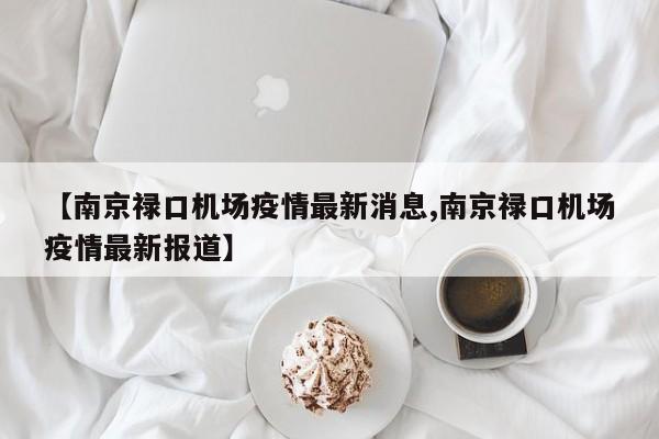 【南京禄口机场疫情最新消息,南京禄口机场疫情最新报道】