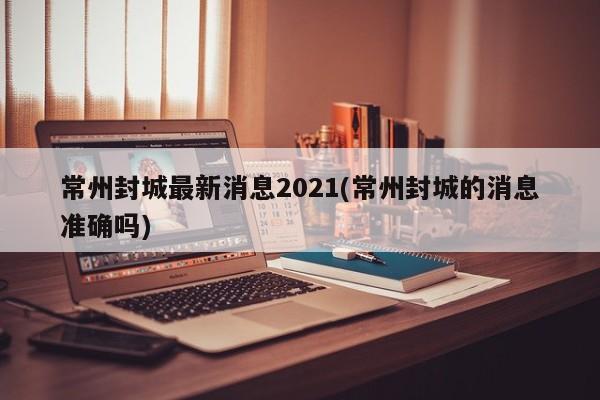 常州封城最新消息2021(常州封城的消息准确吗)