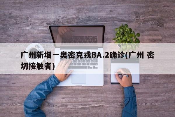 广州新增一奥密克戎BA.2确诊(广州 密切接触者)