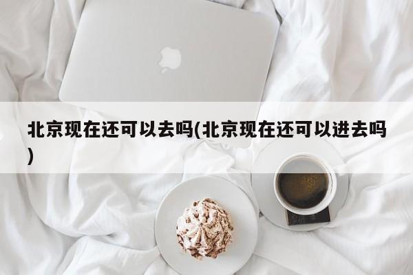 北京现在还可以去吗(北京现在还可以进去吗)