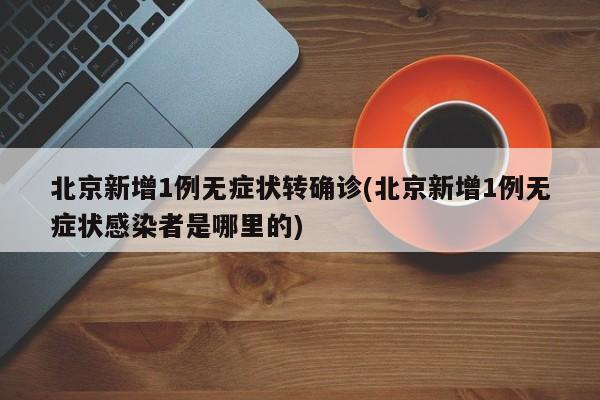 北京新增1例无症状转确诊(北京新增1例无症状感染者是哪里的)