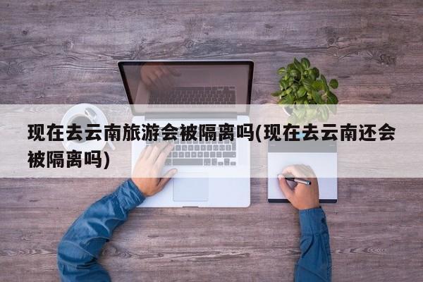 现在去云南旅游会被隔离吗(现在去云南还会被隔离吗)