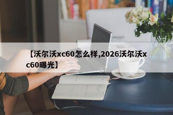 【沃尔沃xc60怎么样,2026沃尔沃xc60曝光】