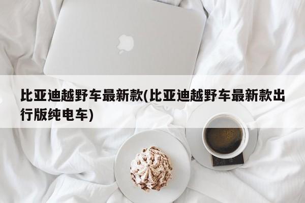 比亚迪越野车最新款(比亚迪越野车最新款出行版纯电车)