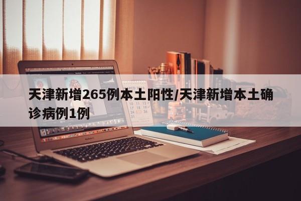 天津新增265例本土阳性/天津新增本土确诊病例1例