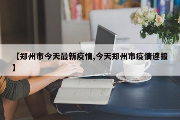 【郑州市今天最新疫情,今天郑州市疫情速报】