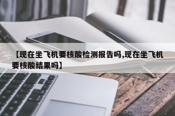 【现在坐飞机要核酸检测报告吗,现在坐飞机要核酸结果吗】