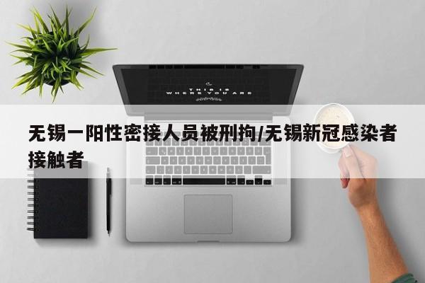 无锡一阳性密接人员被刑拘/无锡新冠感染者接触者