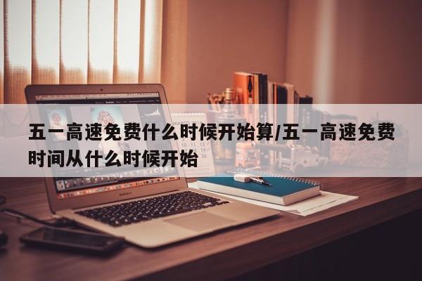 五一高速免费什么时候开始算/五一高速免费时间从什么时候开始